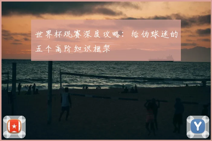 世界杯观赛深度攻略：给伪球迷的五个高阶知识框架