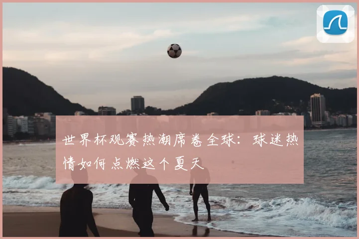 世界杯观赛热潮席卷全球：球迷热情如何点燃这个夏天