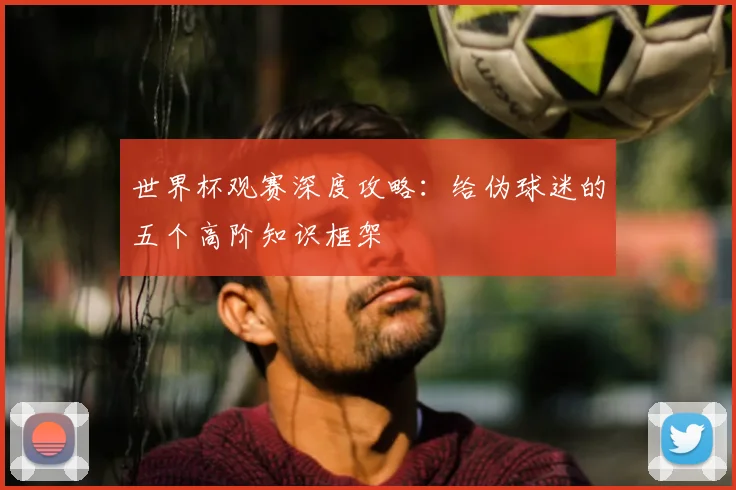 世界杯观赛深度攻略：给伪球迷的五个高阶知识框架