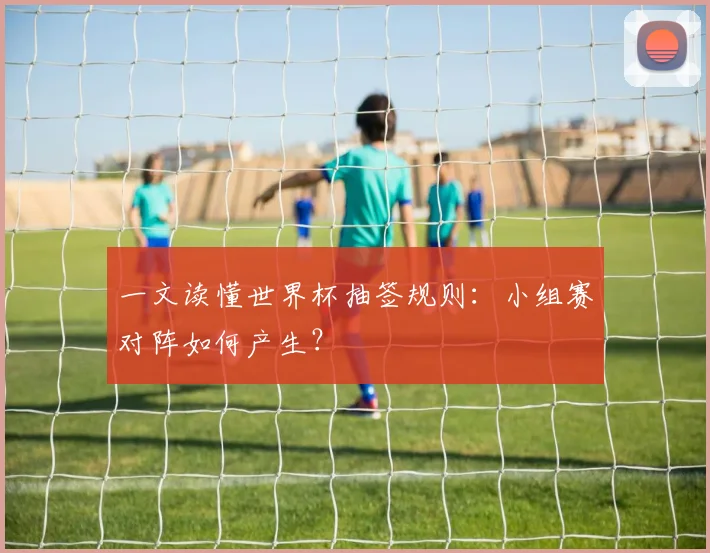 一文读懂世界杯抽签规则:小组赛对阵如何产生?
