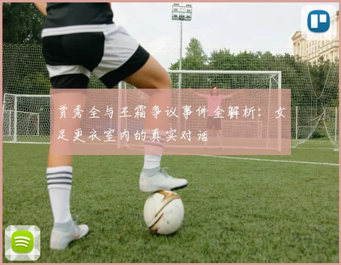 贾秀全与王霜争议事件全解析:女足更衣室内的真实对话