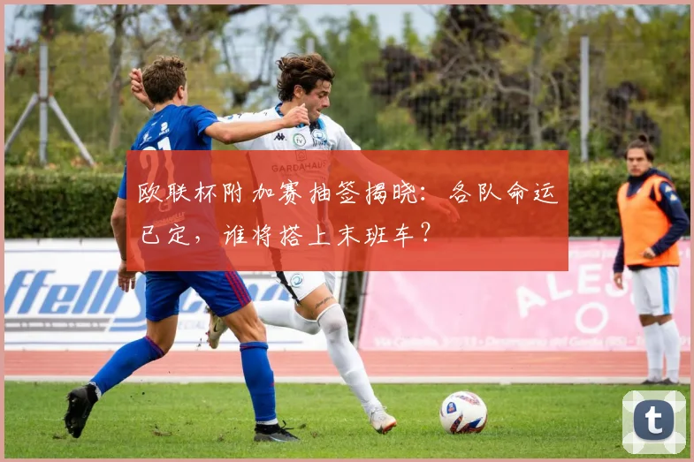 欧联杯附加赛抽签揭晓:各队命运已定,谁将搭上末班车?