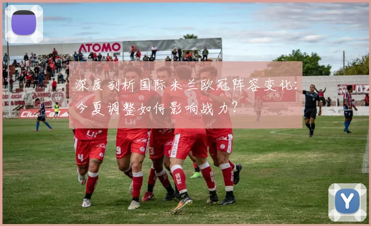 深度剖析国际米兰欧冠阵容变化：今夏调整如何影响战力？