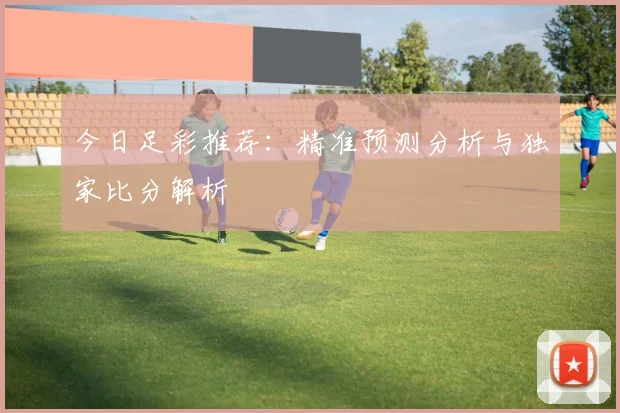 今日足彩推荐:精准预测分析与独家比分解析