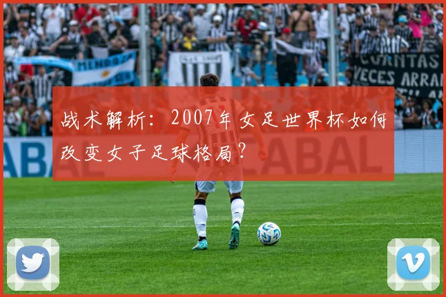 战术解析：2007年女足世界杯如何改变女子足球格局？