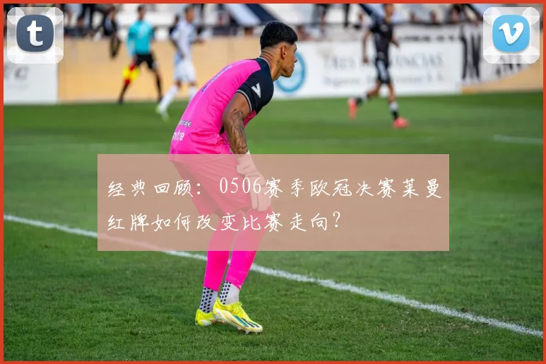 经典回顾：0506赛季欧冠决赛莱曼红牌如何改变比赛走向？