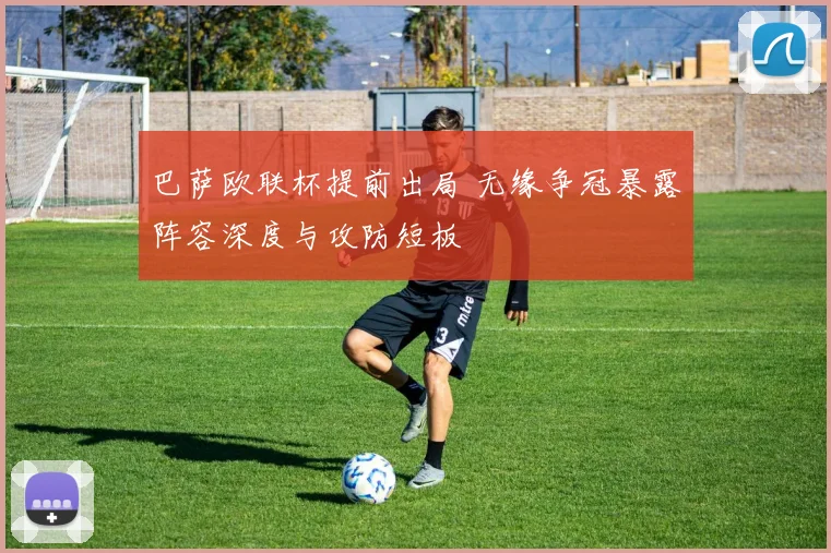 巴萨欧联杯提前出局 无缘争冠暴露阵容深度与攻防短板